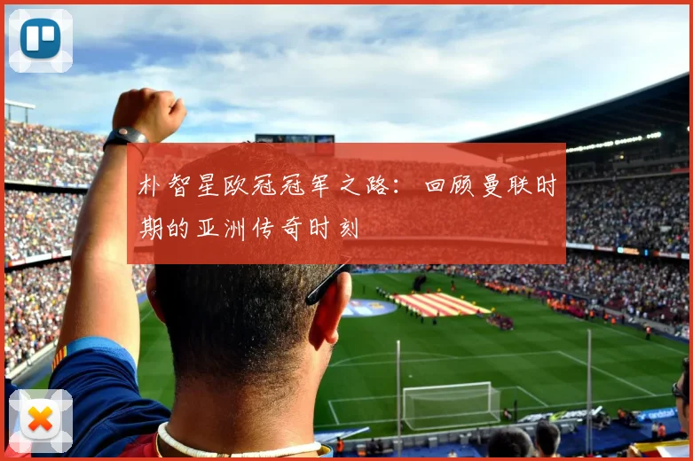 朴智星欧冠冠军之路：回顾曼联时期的亚洲传奇时刻