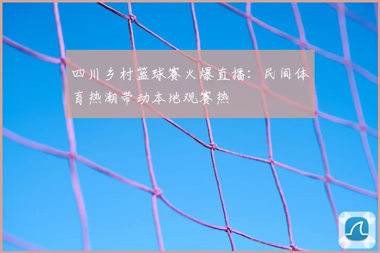 四川乡村篮球赛火爆直播:民间体育热潮带动本地观赛热