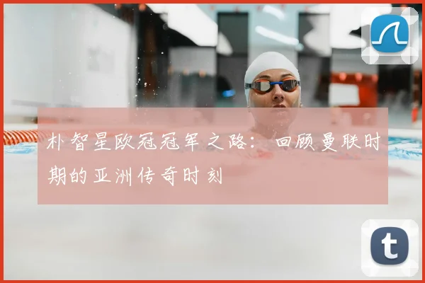 朴智星欧冠冠军之路：回顾曼联时期的亚洲传奇时刻