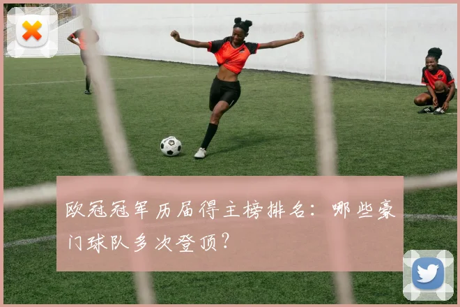 欧冠冠军历届得主榜排名：哪些豪门球队多次登顶？