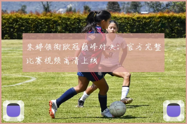 朱婷领衔欧冠巅峰对决：官方完整比赛视频高清上线