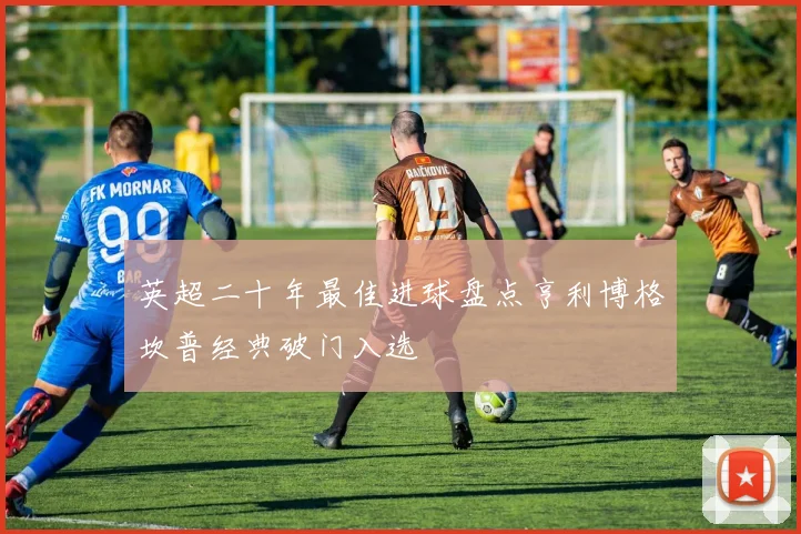 英超二十年最佳进球盘点亨利博格坎普经典破门入选